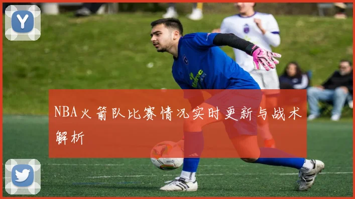 NBA火箭队比赛情况实时更新与战术解析