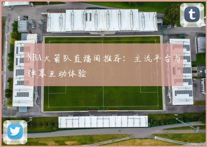 NBA火箭队直播间推荐：主流平台与弹幕互动体验